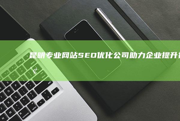 昆明专业网站SEO优化公司：助力企业提升搜索引擎排名